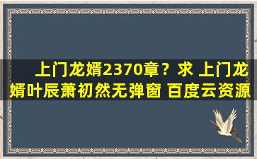 上门龙婿2370章？求 上门龙婿叶辰萧初然无弹窗 百度云资源,谢谢